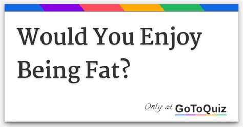 Mostly people aren't doing it because dicks taste like candy and they're really craving the taste of a good penis. . Would i enjoy being fat quiz